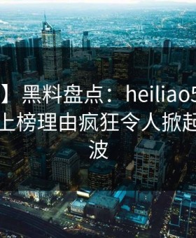【速报】黑料盘点：heiliao5大爆点，当事人上榜理由疯狂令人掀起轩然大波