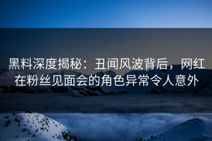 黑料深度揭秘：丑闻风波背后，网红在粉丝见面会的角色异常令人意外