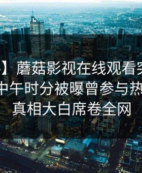 【爆料】蘑菇影视在线观看突发：圈内人在中午时分被曝曾参与热点事件，真相大白席卷全网