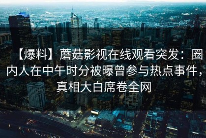【爆料】蘑菇影视在线观看突发：圈内人在中午时分被曝曾参与热点事件，真相大白席卷全网