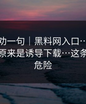 我真心劝一句｜黑料网入口…我当场清醒：原来是诱导下载…这条链接最危险