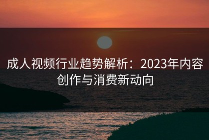 成人视频行业趋势解析：2023年内容创作与消费新动向