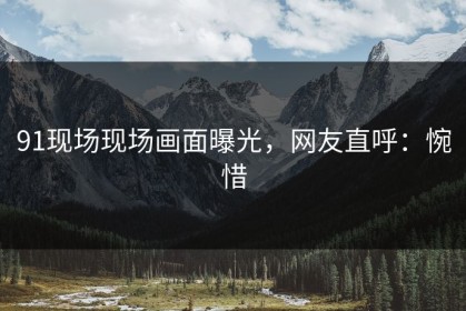 91现场现场画面曝光，网友直呼：惋惜