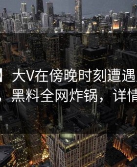 【紧急】大V在傍晚时刻遭遇丑闻真相大白，黑料全网炸锅，详情了解