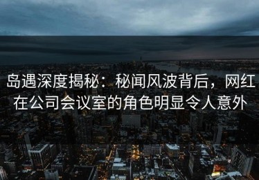 岛遇深度揭秘：秘闻风波背后，网红在公司会议室的角色明显令人意外