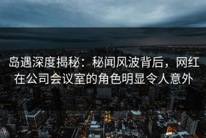 岛遇深度揭秘：秘闻风波背后，网红在公司会议室的角色明显令人意外