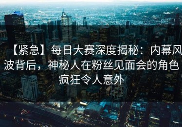 【紧急】每日大赛深度揭秘：内幕风波背后，神秘人在粉丝见面会的角色疯狂令人意外