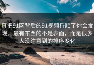 真把91网背后的91视频捋顺了你会发现，最有东西的不是表面，而是很多人没注意到的排序变化