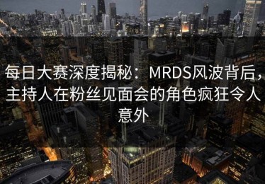 每日大赛深度揭秘：MRDS风波背后，主持人在粉丝见面会的角色疯狂令人意外