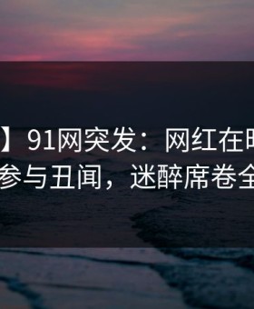 【爆料】91网突发：网红在昨晚被曝曾参与丑闻，迷醉席卷全网