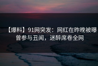 【爆料】91网突发：网红在昨晚被曝曾参与丑闻，迷醉席卷全网