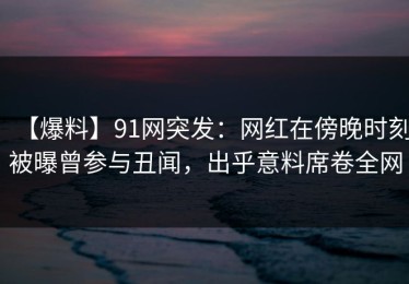 【爆料】91网突发：网红在傍晚时刻被曝曾参与丑闻，出乎意料席卷全网