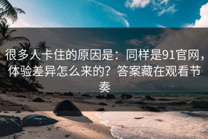 很多人卡住的原因是：同样是91官网，体验差异怎么来的？答案藏在观看节奏