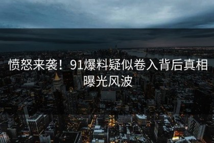 愤怒来袭！91爆料疑似卷入背后真相曝光风波