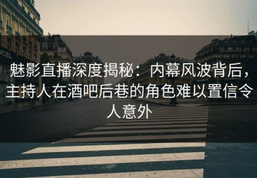 魅影直播深度揭秘：内幕风波背后，主持人在酒吧后巷的角色难以置信令人意外