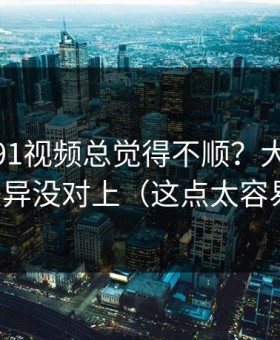 你用新91视频总觉得不顺？大概率是体验差异没对上（这点太容易忽略）