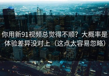 你用新91视频总觉得不顺？大概率是体验差异没对上（这点太容易忽略）