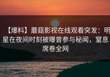 【爆料】蘑菇影视在线观看突发：明星在夜间时刻被曝曾参与秘闻，窒息席卷全网