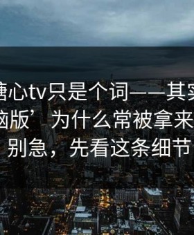你以为糖心tv只是个词——其实牵着一条‘电脑版’为什么常被拿来做钓鱼 · 别急，先看这条细节
