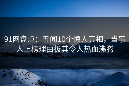 91网盘点：丑闻10个惊人真相，当事人上榜理由极其令人热血沸腾
