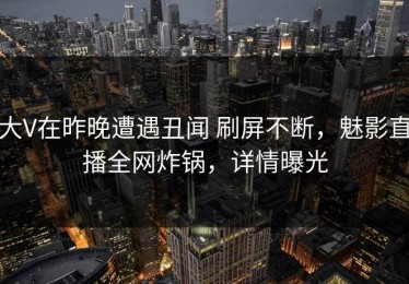 大V在昨晚遭遇丑闻 刷屏不断，魅影直播全网炸锅，详情曝光