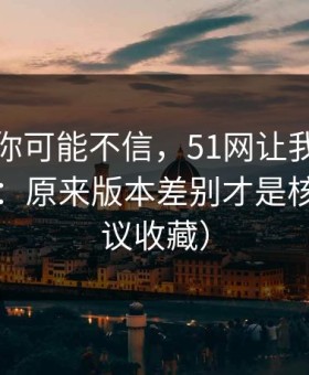 说出来你可能不信，51网让我最破防的一次：原来版本差别才是核心（建议收藏）