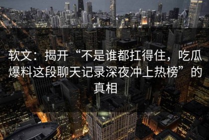 软文：揭开“不是谁都扛得住，吃瓜爆料这段聊天记录深夜冲上热榜”的真相