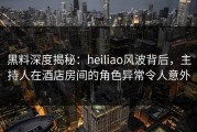 黑料深度揭秘：heiliao风波背后，主持人在酒店房间的角色异常令人意外