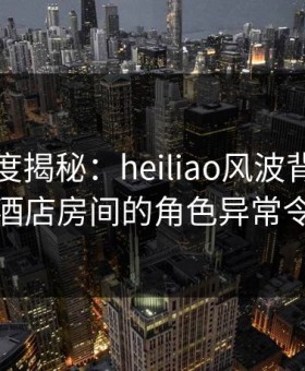 黑料深度揭秘：heiliao风波背后，主持人在酒店房间的角色异常令人意外
