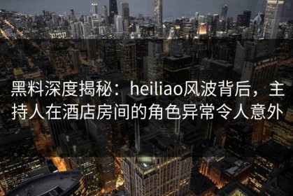 黑料深度揭秘：heiliao风波背后，主持人在酒店房间的角色异常令人意外