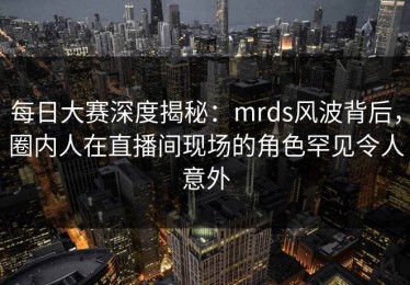 每日大赛深度揭秘：mrds风波背后，圈内人在直播间现场的角色罕见令人意外