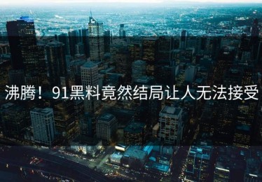 沸腾！91黑料竟然结局让人无法接受