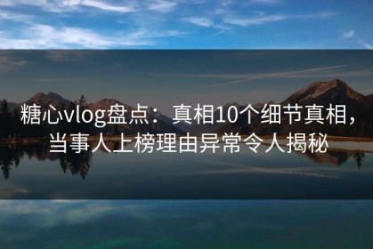 糖心vlog盘点：真相10个细节真相，当事人上榜理由异常令人揭秘