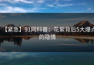 【紧急】91网科普：花絮背后5大爆点的隐情