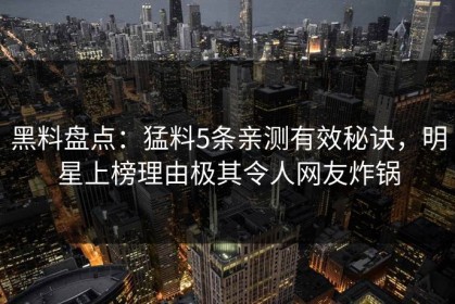 黑料盘点：猛料5条亲测有效秘诀，明星上榜理由极其令人网友炸锅