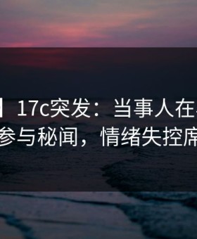 【爆料】17c突发：当事人在早上七点被曝曾参与秘闻，情绪失控席卷全网