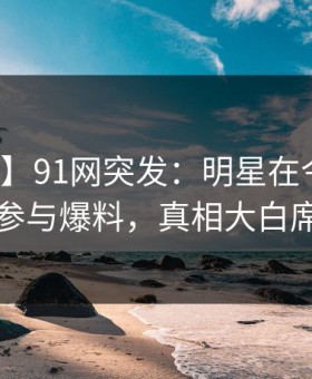 【爆料】91网突发：明星在今日凌晨被曝曾参与爆料，真相大白席卷全网