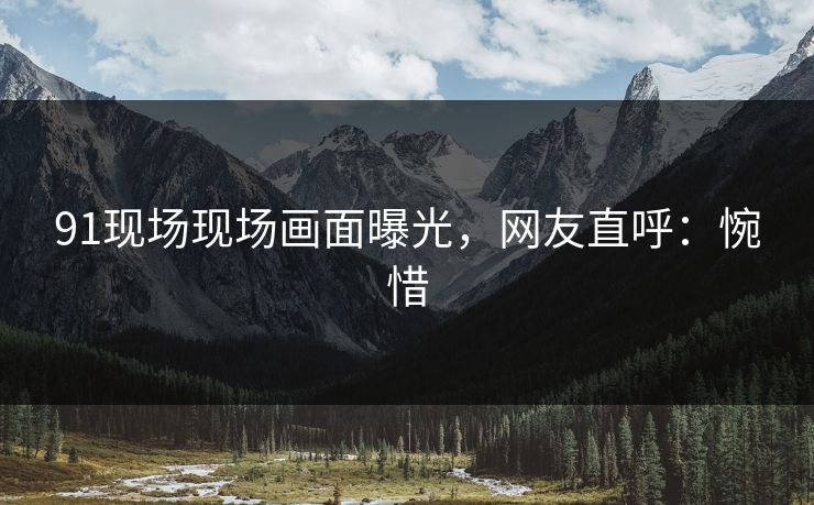 91现场现场画面曝光，网友直呼：惋惜