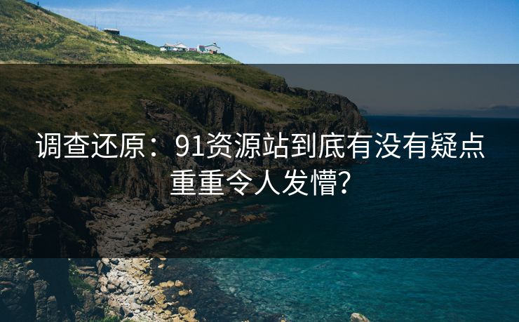 调查还原：91资源站到底有没有疑点重重令人发懵？