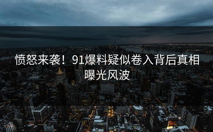 愤怒来袭！91爆料疑似卷入背后真相曝光风波
