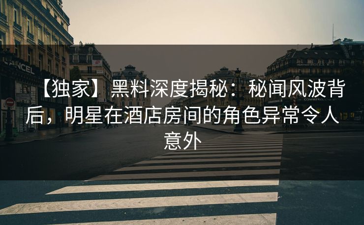 【独家】黑料深度揭秘：秘闻风波背后，明星在酒店房间的角色异常令人意外