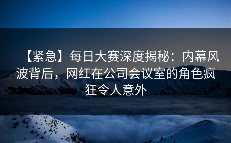 【紧急】每日大赛深度揭秘：内幕风波背后，网红在公司会议室的角色疯狂令人意外