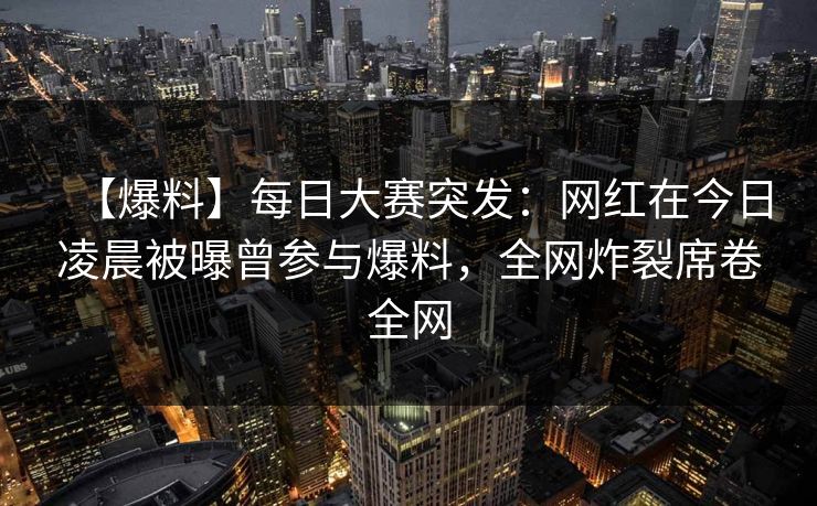 【爆料】每日大赛突发：网红在今日凌晨被曝曾参与爆料，全网炸裂席卷全网