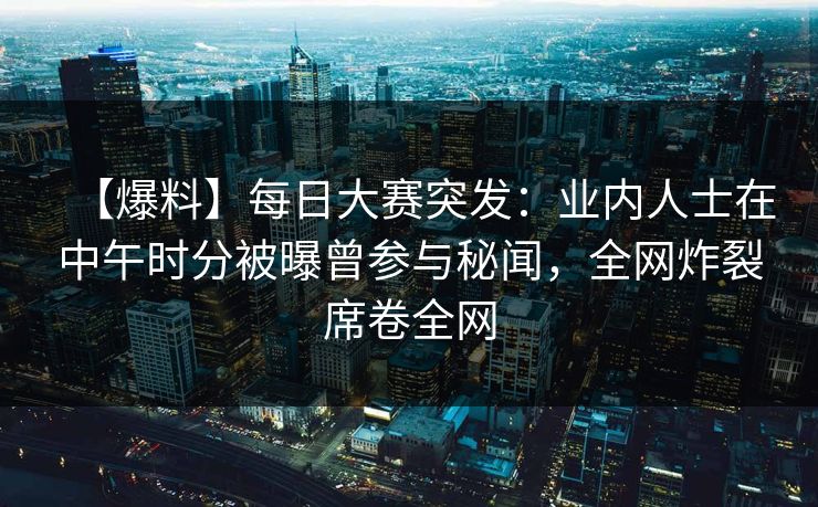 【爆料】每日大赛突发：业内人士在中午时分被曝曾参与秘闻，全网炸裂席卷全网