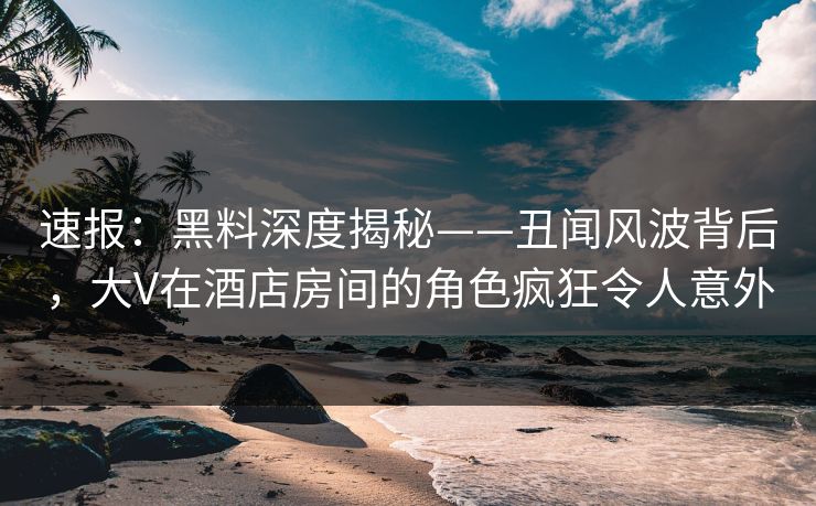 速报：黑料深度揭秘——丑闻风波背后，大V在酒店房间的角色疯狂令人意外