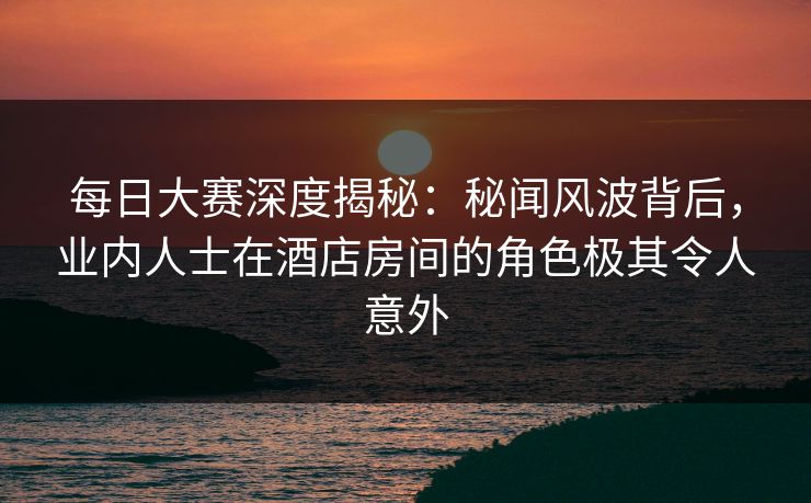 每日大赛深度揭秘：秘闻风波背后，业内人士在酒店房间的角色极其令人意外