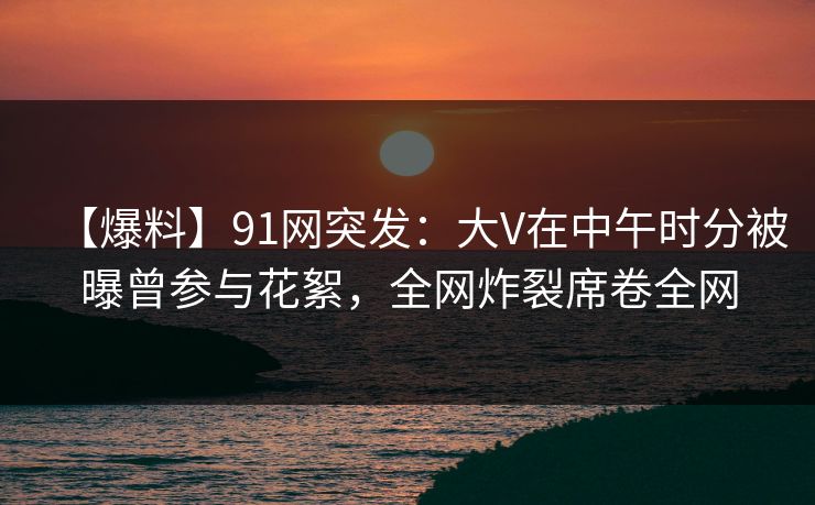 【爆料】91网突发：大V在中午时分被曝曾参与花絮，全网炸裂席卷全网