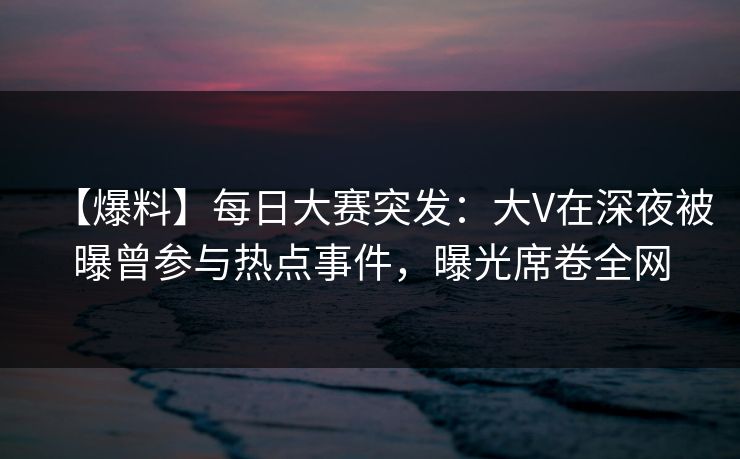 【爆料】每日大赛突发：大V在深夜被曝曾参与热点事件，曝光席卷全网