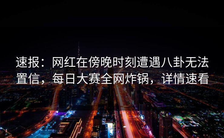 速报：网红在傍晚时刻遭遇八卦无法置信，每日大赛全网炸锅，详情速看
