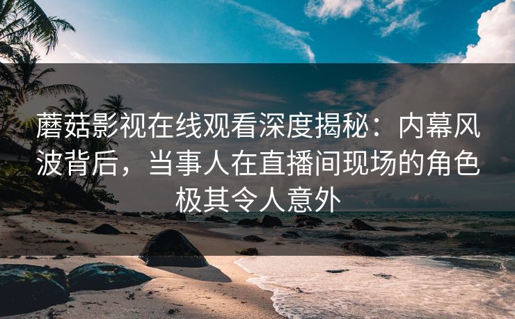 蘑菇影视在线观看深度揭秘：内幕风波背后，当事人在直播间现场的角色极其令人意外